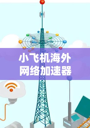 小飞机海外网络加速器，全面解析