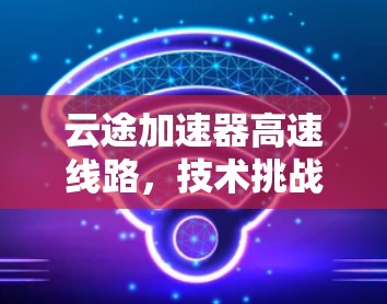 云途加速器高速线路,技术挑战与解决方案 云途加速器高速线路,技术挑战与解决方案