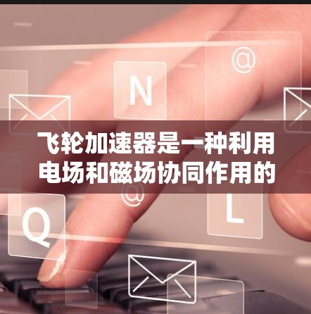飞轮加速器是一种利用电场和磁场协同作用的装置,主要用于加速电子并产生高能电子束。以下是对飞轮加速器的详细总结 飞轮加速器是一种利用电场和磁场协同作用的装置,主要用于加速电子并产生高能电子束。以下是对飞轮加速器的详细总结
