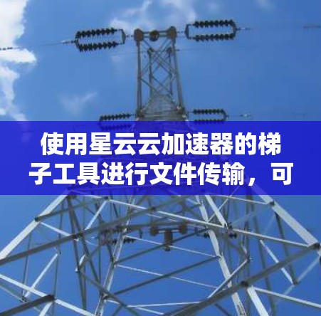 使用星云云加速器的梯子工具进行文件传输,可以通过以下步骤实现高效的云服务器文件管理 使用星云云加速器的梯子工具进行文件传输,可以通过以下步骤实现高效的云服务器文件管理