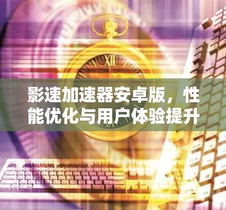 影速加速器安卓版,性能优化与用户体验提升 影速加速器安卓版,性能优化与用户体验提升