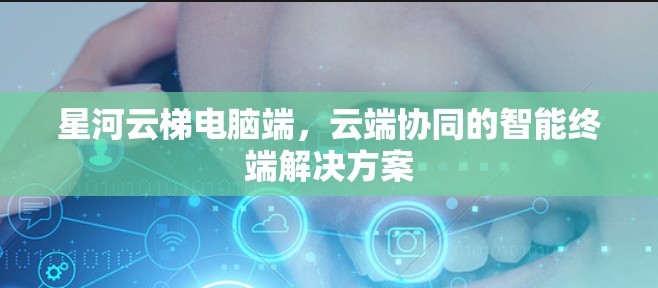 星河云梯电脑端,云端协同的智能终端解决方案 星河云梯电脑端,云端协同的智能终端解决方案