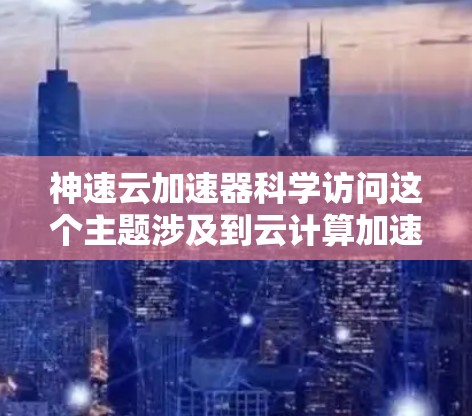 神速云加速器科学访问这个主题涉及到云计算加速器在科学数据处理和计算中的应用，结合了高性能计算、高并行处理、数据存储与传输等多方面的技术。以下是对这一主题的分析和解读