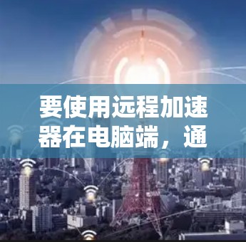 要使用远程加速器在电脑端，通常需要安装相关的远程控制软件或工具。以下是一些常用的远程加速器及其在电脑端的使用方法