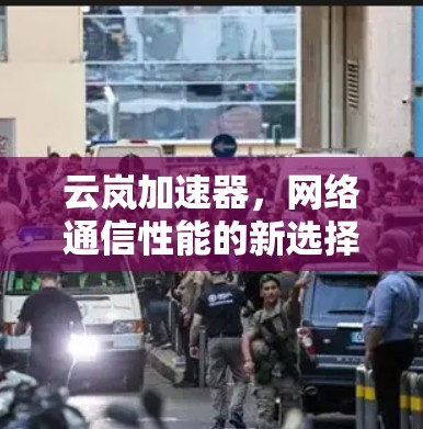 云岚加速器,网络通信性能的新选择 云岚加速器,网络通信性能的新选择