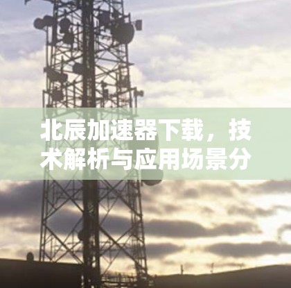 北辰加速器下载，技术解析与应用场景分析