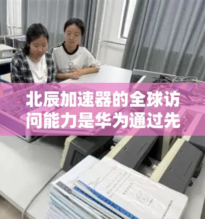 北辰加速器的全球访问能力是华为通过先进技术实现的，具体包括以下几个方面