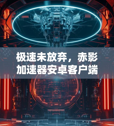 极速未放弃，赤影加速器安卓客户端深度解析
