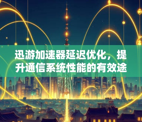 迅游加速器延迟优化，提升通信系统性能的有效途径