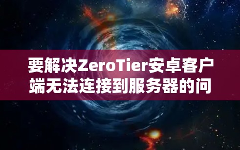 要解决ZeroTier安卓客户端无法连接到服务器的问题，可以按照以下步骤进行排查和解决