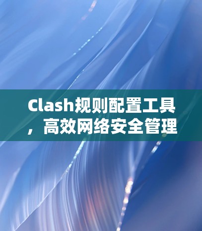 Clash规则配置工具,高效网络安全管理解决方案 Clash规则配置工具,高效网络安全管理解决方案