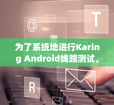 为了系统地进行Karing Android线路测试，以下是一份详细的步骤指南