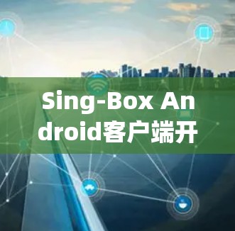 Sing-Box Android客户端开发与应用探讨 Sing-Box Android客户端开发与应用探讨