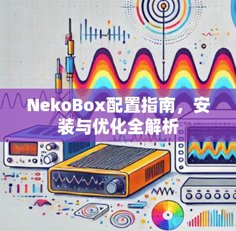 NekoBox配置指南,安装与优化全解析 NekoBox配置指南,安装与优化全解析