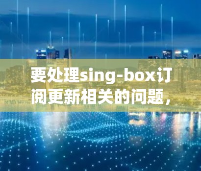 要处理sing-box订阅更新相关的问题，您可以按照以下步骤进行
