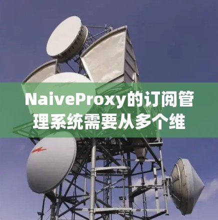 NaiveProxy的订阅管理系统需要从多个维度进行设计和实现，以确保系统的稳定性、安全性和用户体验。以下是对NaiveProxy订阅管理的详细分析和解决方案