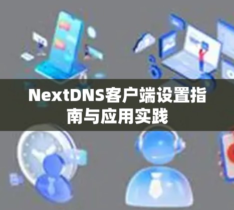 NextDNS客户端设置指南与应用实践 NextDNS客户端设置指南与应用实践