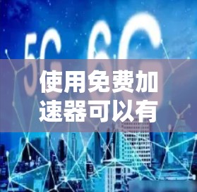 使用免费加速器可以有效提升网页和下载速度，但需注意以下几点