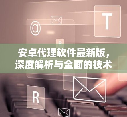 安卓代理软件最新版，深度解析与全面的技术指南