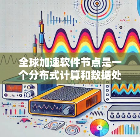 全球加速软件节点是一个分布式计算和数据处理架构，旨在通过全球范围内的节点协作，提升数据处理和访问效率。以下是对该概念的详细分析