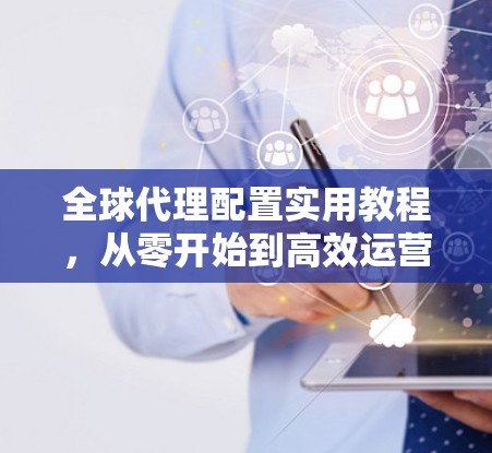 全球代理配置实用教程,从零开始到高效运营 全球代理配置实用教程,从零开始到高效运营
