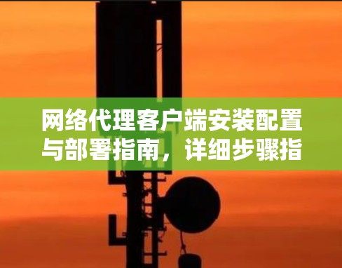网络代理客户端安装配置与部署指南,详细步骤指南 网络代理客户端安装配置与部署指南,详细步骤指南