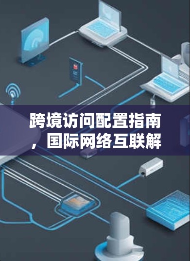 跨境访问配置指南,国际网络互联解决方案 跨境访问配置指南,国际网络互联解决方案