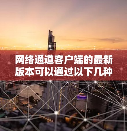 网络通道客户端的最新版本可以通过以下几种方式获取 网络通道客户端的最新版本可以通过以下几种方式获取
