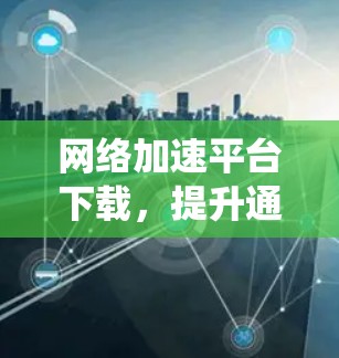 网络加速平台下载,提升通信系统性能的关键 网络加速平台下载,提升通信系统性能的关键