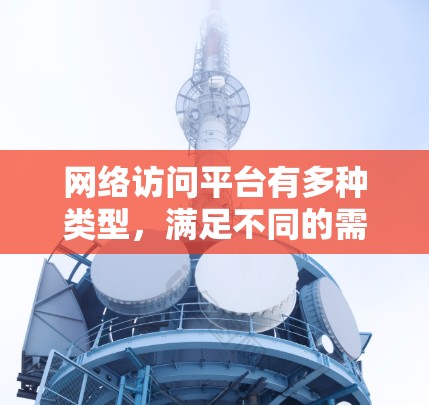 网络访问平台有多种类型,满足不同的需求。以下是几种常见的网络访问平台及其推荐 网络访问平台有多种类型,满足不同的需求。以下是几种常见的网络访问平台及其推荐