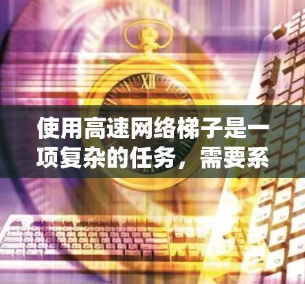 使用高速网络梯子是一项复杂的任务,需要系统的规划、配置和维护。以下是使用高速网络梯子的分步指南 使用高速网络梯子是一项复杂的任务,需要系统的规划、配置和维护。以下是使用高速网络梯子的分步指南