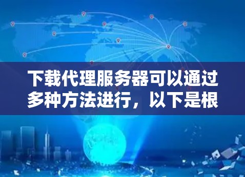 下载代理服务器可以通过多种方法进行，以下是根据不同需求和技术水平的分步指南