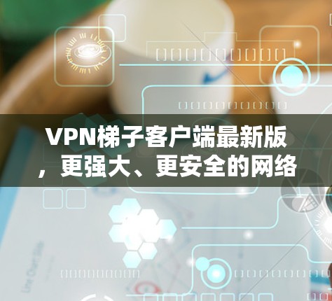 VPN梯子客户端最新版，更强大、更安全的网络解决方案