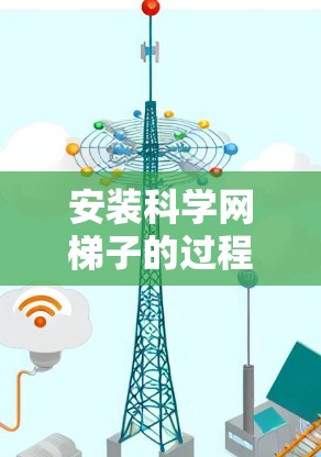 安装科学网梯子的过程可以分为几个主要步骤，每个步骤都需要仔细执行以确保安全和效果。以下是详细的步骤指南