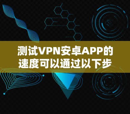 测试VPN安卓APP的速度可以通过以下步骤进行 测试VPN安卓APP的速度可以通过以下步骤进行