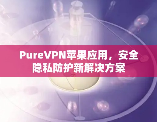 PureVPN苹果应用,安全隐私防护新解决方案